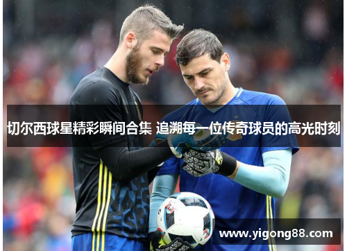 切尔西球星精彩瞬间合集 追溯每一位传奇球员的高光时刻